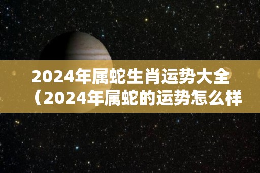 2024年属蛇生肖运势大全（2024年属蛇的运势怎么样）