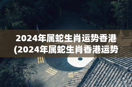2024年属蛇生肖运势香港(2024年属蛇生肖香港运势预测)