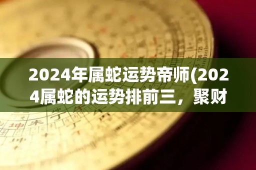 2024年属蛇运势帝师(2024属蛇的运势排前三，聚财旺事业，忌犯小人。)