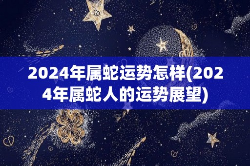 2024年属蛇运势怎样(2024年属蛇人的运势展望)