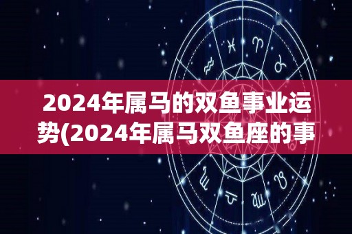 2024年属马的双鱼事业运势(2024年属马双鱼座的事业运势预测)