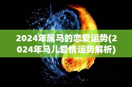 2024年属马的恋爱运势(2024年马儿爱情运势解析)