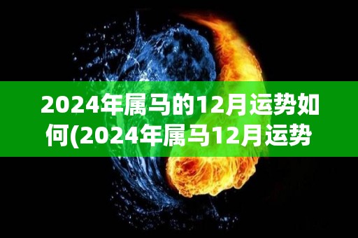 2024年属马的12月运势如何(2024年属马12月运势：好景不断，财运旺盛。)