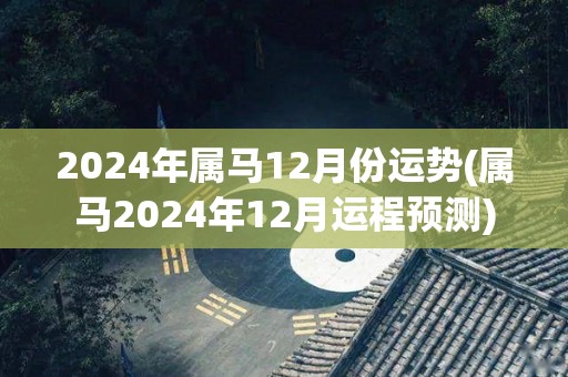 2024年属马12月份运势(属马2024年12月运程预测)