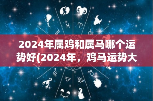 2024年属鸡和属马哪个运势好(2024年，鸡马运势大比拼！)