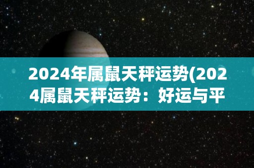 2024年属鼠天秤运势(2024属鼠天秤运势：好运与平衡的绝妙组合！)