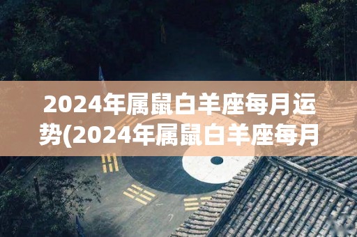 2024年属鼠白羊座每月运势(2024年属鼠白羊座每月运势预测)