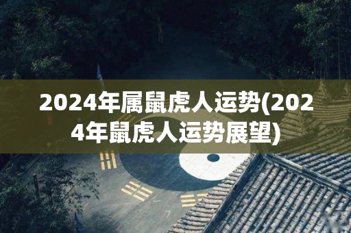 2024年属鼠虎人运势(2024年鼠虎人运势展望)