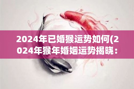 2024年已婚猴运势如何(2024年猴年婚姻运势揭晓：婚姻生活将迎来重要转折)