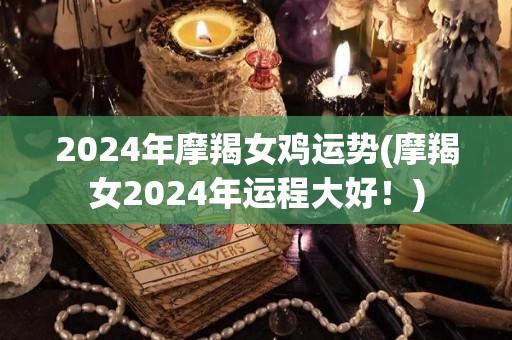 2024年摩羯女鸡运势(摩羯女2024年运程大好！)