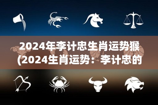 2024年李计忠生肖运势猴(2024生肖运势：李计忠的猴年展望)