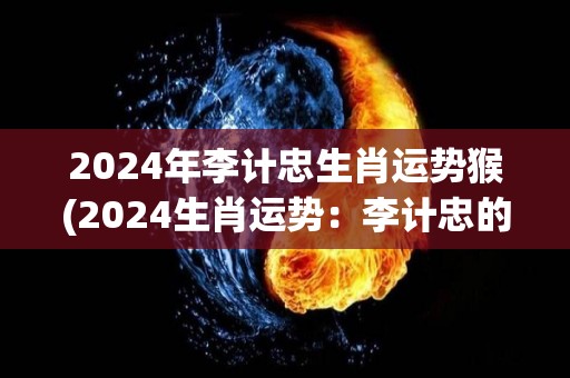 2024年李计忠生肖运势猴(2024生肖运势：李计忠的猴年展望)