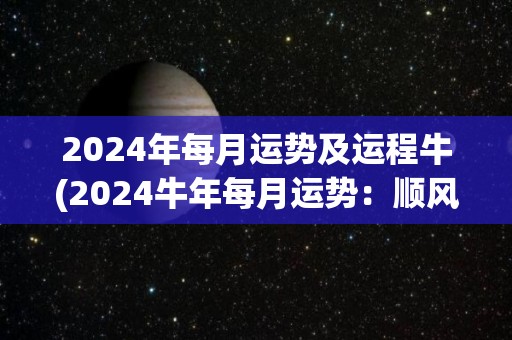 2024年每月运势及运程牛(2024牛年每月运势：顺风顺水，稳中有进)