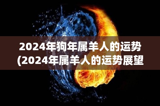 2024年狗年属羊人的运势(2024年属羊人的运势展望)