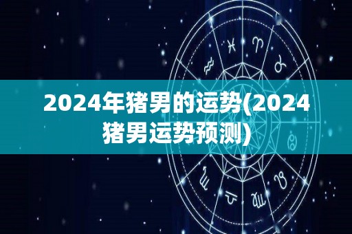 2024年猪男的运势(2024猪男运势预测)