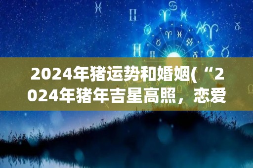 2024年猪运势和婚姻(“2024年猪年吉星高照，恋爱婚姻顺利如意”)