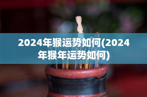 2024年猴运势如何(2024年猴年运势如何)