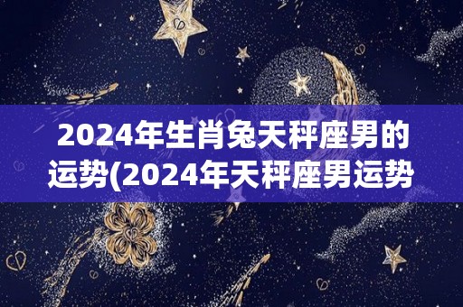 2024年生肖兔天秤座男的运势(2024年天秤座男运势解析：兔年会给TA带来哪些变化？)