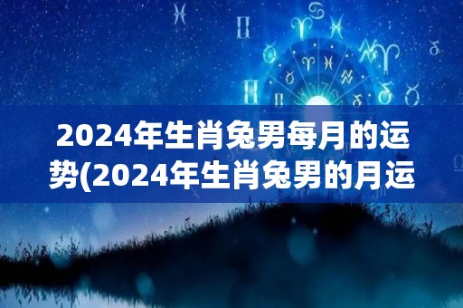 2024年生肖兔男每月的运势(2024年生肖兔男的月运势预测)