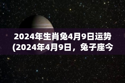 2024年生肖兔4月9日运势(2024年4月9日，兔子座今天的运势如何？)