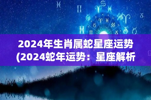 2024年生肖属蛇星座运势(2024蛇年运势：星座解析与运势预测)