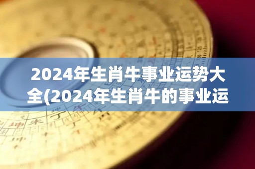 2024年生肖牛事业运势大全(2024年生肖牛的事业运势全解析)