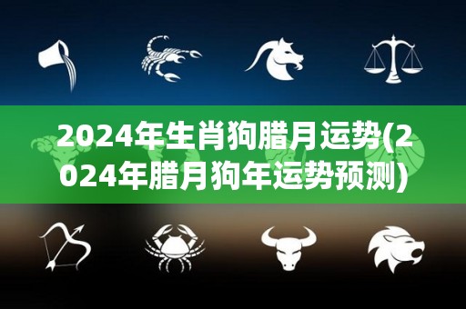 2024年生肖狗腊月运势(2024年腊月狗年运势预测)