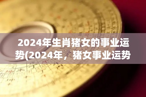 2024年生肖猪女的事业运势(2024年，猪女事业运势大爆发！)