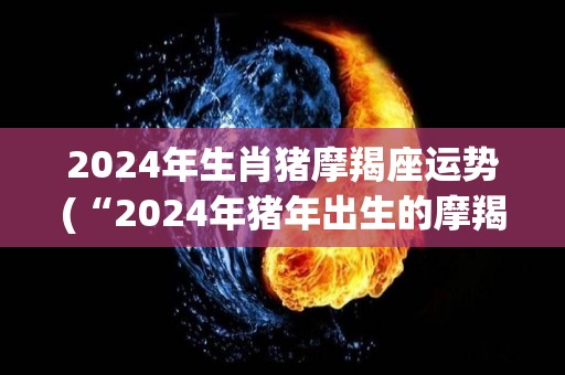 2024年生肖猪摩羯座运势(“2024年猪年出生的摩羯座：运势大好！”)