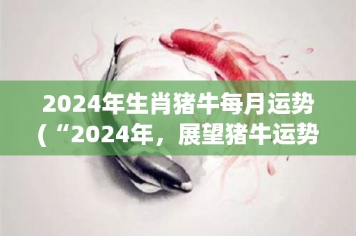 2024年生肖猪牛每月运势(“2024年，展望猪牛运势”)
