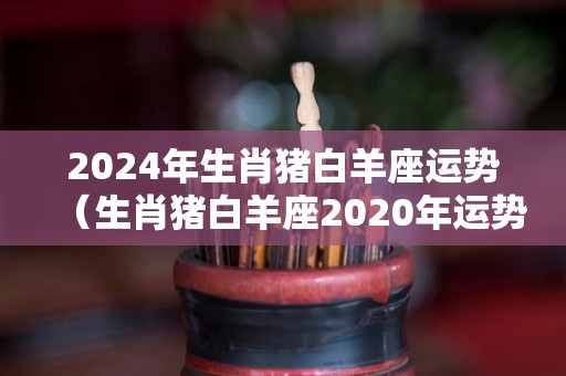 2024年生肖猪白羊座运势（生肖猪白羊座2020年运势）