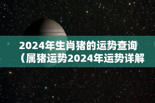 2024年生肖猪的运势查询（属猪运势2024年运势详解）