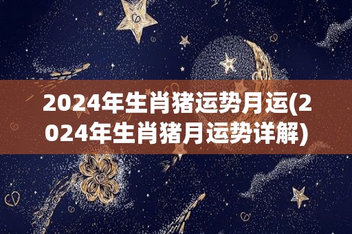 2024年生肖猪运势月运(2024年生肖猪月运势详解)