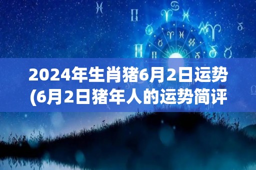 2024年生肖猪6月2日运势(6月2日猪年人的运势简评)