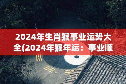 2024年生肖猴事业运势大全(2024年猴年运：事业顺遂如愿，前途光明)