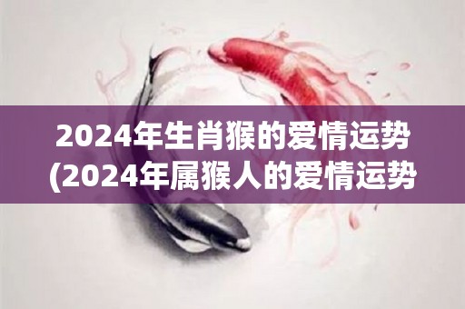 2024年生肖猴的爱情运势(2024年属猴人的爱情运势猴到极致，意外惊喜不断)