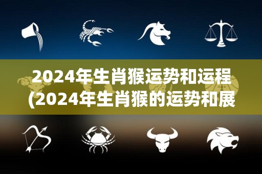 2024年生肖猴运势和运程(2024年生肖猴的运势和展望)