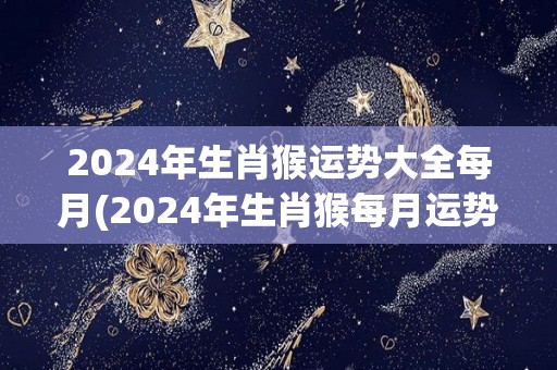 2024年生肖猴运势大全每月(2024年生肖猴每月运势详解)
