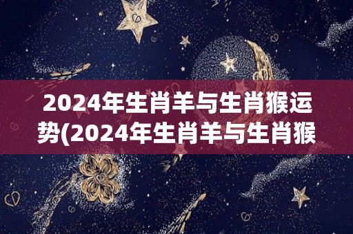 2024年生肖羊与生肖猴运势(2024年生肖羊与生肖猴的运势展望)