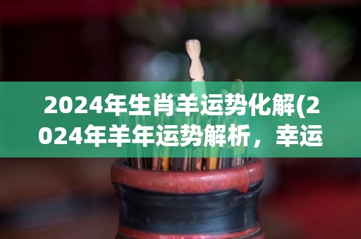 2024年生肖羊运势化解(2024年羊年运势解析，幸运降临，吉星高照)