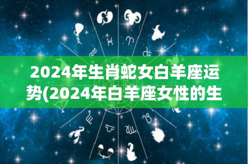 2024年生肖蛇女白羊座运势(2024年白羊座女性的生肖蛇运势预测)
