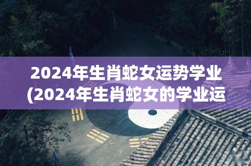 2024年生肖蛇女运势学业(2024年生肖蛇女的学业运势如何？)