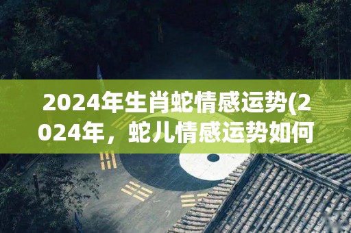 2024年生肖蛇情感运势(2024年，蛇儿情感运势如何？)