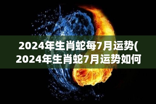 2024年生肖蛇每7月运势(2024年生肖蛇7月运势如何？)