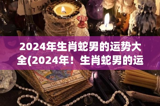 2024年生肖蛇男的运势大全(2024年！生肖蛇男的运势详解)