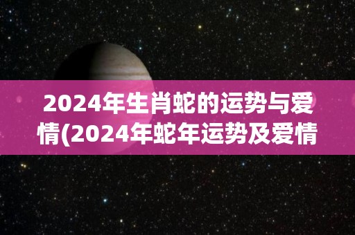 2024年生肖蛇的运势与爱情(2024年蛇年运势及爱情展望)