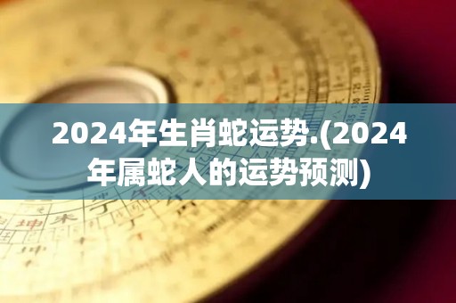 2024年生肖蛇运势.(2024年属蛇人的运势预测)