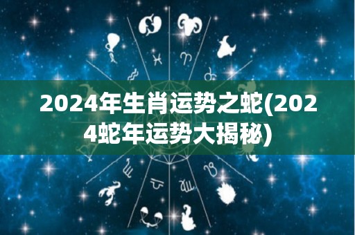 2024年生肖运势之蛇(2024蛇年运势大揭秘)