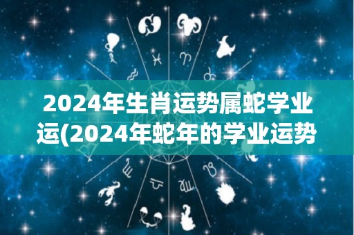 2024年生肖运势属蛇学业运(2024年蛇年的学业运势如何？)