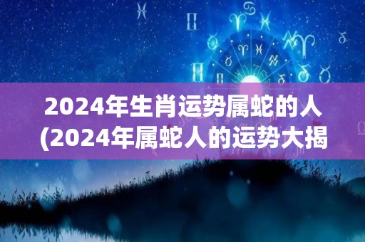 2024年生肖运势属蛇的人(2024年属蛇人的运势大揭秘！)